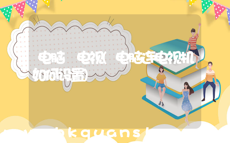 电脑 电视(电脑连电视机如何设置)